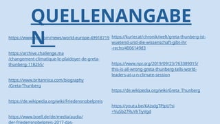 QUELLENANGABE
N
https://www.bbc.com/news/world-europe-49918719
https://archive.challenge.ma
/changement-climatique-le-plaidoyer-de-greta-
thunberg-118255/
https://www.britannica.com/biography
/Greta-Thunberg
https://de.wikipedia.org/wiki/Friedensnobelpreis
https://www.boell.de/de/media/audio/
der-friedensnobelpreis-2017-das-
https://kurier.at/chronik/welt/greta-thunberg-ist-
wuetend-und-die-wissenschaft-gibt-ihr
-recht/400614983
https://www.npr.org/2019/09/23/763389015/
this-is-all-wrong-greta-thunberg-tells-world-
leaders-at-u-n-climate-session
https://de.wikipedia.org/wiki/Greta_Thunberg
https://youtu.be/KAJsdgTPJpU?si
=VuSb27RuVkTiyVgd
 