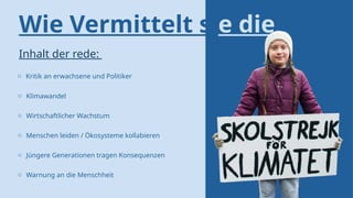 Wie Vermittelt sie die
rede?
Inhalt der rede:
o Kritik an erwachsene und Politiker
o Klimawandel
o Wirtschaftlicher Wachstum
o Menschen leiden / Ökosysteme kollabieren
o Jüngere Generationen tragen Konsequenzen
o Warnung an die Menschheit
 