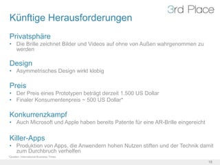 Künftige Herausforderungen
Privatsphäre
• Die Brille zeichnet Bilder und Videos auf ohne von Außen wahrgenommen zu
  werden

Design
• Asymmetrisches Design wirkt klobig

Preis
• Der Preis eines Prototypen beträgt derzeit 1.500 US Dollar
• Finaler Konsumentenpreis ~ 500 US Dollar*

Konkurrenzkampf
• Auch Microsoft und Apple haben bereits Patente für eine AR-Brille eingereicht

Killer-Apps
• Produktion von Apps, die Anwendern hohen Nutzen stiften und der Technik damit
  zum Durchbruch verhelfen
*Quellen: International Business Times
                                                                                  18
 
