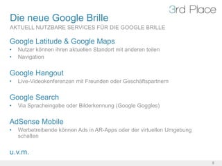 Die neue Google Brille
AKTUELL NUTZBARE SERVICES FÜR DIE GOOGLE BRILLE

Google Latitude & Google Maps
•   Nutzer können ihren aktuellen Standort mit anderen teilen
•   Navigation


Google Hangout
•   Live-Videokonferenzen mit Freunden oder Geschäftspartnern


Google Search
•   Via Spracheingabe oder Bilderkennung (Google Goggles)


AdSense Mobile
•   Werbetreibende können Ads in AR-Apps oder der virtuellen Umgebung
    schalten


u.v.m.
                                                                        8
 