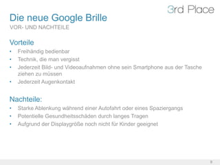 Die neue Google Brille
VOR- UND NACHTEILE

Vorteile
•   Freihändig bedienbar
•   Technik, die man vergisst
•   Jederzeit Bild- und Videoaufnahmen ohne sein Smartphone aus der Tasche
    ziehen zu müssen
•   Jederzeit Augenkontakt


Nachteile:
•   Starke Ablenkung während einer Autofahrt oder eines Spaziergangs
•   Potentielle Gesundheitsschäden durch langes Tragen
•   Aufgrund der Displaygröße noch nicht für Kinder geeignet




                                                                             9
 