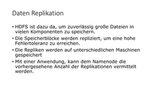 Daten Replikation
• HDFS ist dazu da, um zuverlässig große Dateien in
vielen Komponenten zu speichern.
• Die Speicherblöcke werden repliziert, um eine hohe
Fehlertoleranz zu erreichen.
• Die Repliken werden auf unterschiedlichen Maschinen
gespeichert
• Mit einer Anwendung, kann dem Namenode die
vorhergesehene Anzahl der Replikationen vermittelt
werden.
 