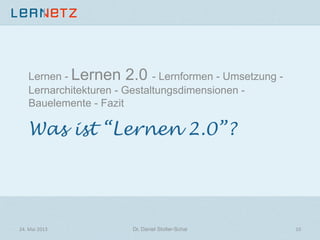 Was ist “Lernen 2.0”?
Lernen - Lernen 2.0 - Lernformen - Umsetzung -
Lernarchitekturen - Gestaltungsdimensionen -
Bauelemente - Fazit
24.	
  Mai	
  2013	
   Dr. Daniel Stoller-Schai
 10	
  
 