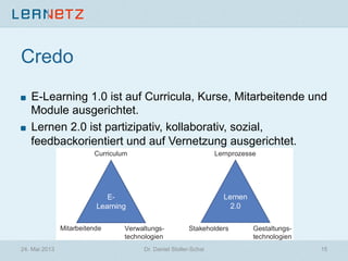Credo
! E-Learning 1.0 ist auf Curricula, Kurse, Mitarbeitende und
Module ausgerichtet.
! Lernen 2.0 ist partizipativ, kollaborativ, sozial,
feedbackorientiert und auf Vernetzung ausgerichtet.
24. Mai 2013 Dr. Daniel Stoller-Schai 15
 