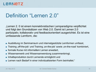 Definition “Lernen 2.0”
„Lernen 2. 0 ist einem konnektivistischen Lernparadigma verpflichtet
und folgt den Grundsätzen von Web 2.0. Damit ist Lernen 2.0
partizipativ, kollaborativ und feedbackorientiert ausgerichtet. Es ist eine
umfassende Lernform, die:
! Ausbildung im Seminarraum und internetgestützte Lernformen umfasst,
! Training ‚off-the-job‘ und Training ‚on-the-job‘ sowie ‚on-the-road‘ kombiniert,
! formale Kurse mit informellem Lernen erweitert,
! Wissenserwerb und Wissensanwendung zusammenbringt,
! Inhaltsproduktion durch Lernende ermöglicht und
! Lernen nach Bedarf in einer individualisierten Form beinhaltet.“
24. Mai 2013 Dr. Daniel Stoller-Schai 16
 