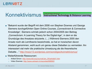 Konnektivismus
! “Bekannt wurde der Begriff mit dem 2008 von Stephen Downes und George
Siemens durchgeführten Open Online Courses „Connectivism & Connective
Knowledge“, Siemens schrieb jedoch schon 2004/2005 den Beitrag
„Connectivism: A Learning Theory for the Digital Age”, in dem er die
Grundzüge des Ansatzes skizzierte. (…) Während Siemens 2005 den
Ansatz noch als Lerntheorie bezeichnete, so hat er inzwischen davon
Abstand genommen, wohl auch um genau diese Debatten zu vermeiden. Ihn
interessiert viel mehr die praktische Umsetzung als die theoretische
Debatte…” http://mooc13.wordpress.com/sonstiges/konnektivismus/
! Weiterführende Ressourcen:
o  Artikel Simon: http://www.itdl.org/Journal/Jan_05/article01.htm
o  Video Downes: http://www.ustream.tv/recorded/688902
24. Mai 2013 Dr. Daniel Stoller-Schai 17
 