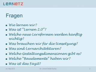 Fragen
! Wie lernen wir?
!   Was ist “Lernen 2.0”?
! Welche neue Lernformen werden künftig
wichtig?
!   Was brauchen wir für die Umsetzung?
!   Was sind Lernarchitekturen?
! Welche Gestaltungsdimensionen gibt es?
! Welche “Bauelemente” haben wir?
!   Was ist das Fazit?
24. Mai 2013 Dr. Daniel Stoller-Schai 2
 