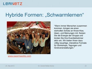 Hybride Formen: „Schwarmlernen“
“Wann immer Menschen zusammen
kommen, bringen sie einen
wertvollen Schatz an Know-How,
Ideen, und Meinungen mit. Nutzen
Sie die Energie der Gruppe und
binden Sie Ihre Eventteilnehmer
aktiv ein. Wir bieten Ihnen dazu
völlig neuartige, interaktive Formate
für Workshops, Tagungen und
Großveranstaltungen.”
www.swarmworks.com
24. Mai 2013 23Dr. Daniel Stoller-Schai
 