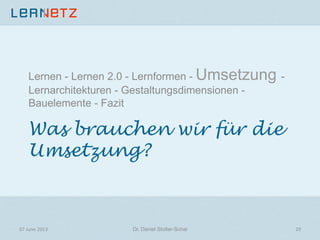 Was brauchen wir für die
Umsetzung?
Lernen - Lernen 2.0 - Lernformen - Umsetzung -
Lernarchitekturen - Gestaltungsdimensionen -
Bauelemente - Fazit
07	
  June	
  2013	
   29	
  Dr. Daniel Stoller-Schai
 
