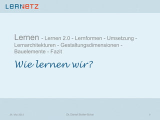 Wie lernen wir?
Lernen - Lernen 2.0 - Lernformen - Umsetzung -
Lernarchitekturen - Gestaltungsdimensionen -
Bauelemente - Fazit
24.	
  Mai	
  2013	
   Dr. Daniel Stoller-Schai
 3	
  
 