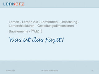 Was ist das Fazit?
Lernen - Lernen 2.0 - Lernformen - Umsetzung -
Lernarchitekturen - Gestaltungsdimensionen -
Bauelemente - Fazit
24.	
  Mai	
  2013	
   Dr. Daniel Stoller-Schai
 55	
  
 