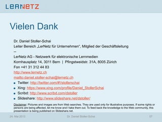 Vielen Dank
Dr. Daniel Stoller-Schai
Leiter Bereich „LerNetz für Unternehmen“, Mitglied der Geschäftsleitung
--
LerNetz AG - Netzwerk für elektronische Lernmedien
Kornhausplatz 14, 3011 Bern | Pfingstweidstr. 31A, 8005 Zürich
Fon +41 31 312 44 83
http://www.lernetz.ch
mailto:daniel.stoller-schai@lernetz.ch
! Twitter: http://twitter.com/#!/stollerschai
! Xing: https://www.xing.com/profile/Daniel_StollerSchai
! Scribd: http://www.scribd.com/dstoller
! Slideshare: http://www.slideshare.net/dstoller/
Disclaimer: Pictures and images are from Web searches. They are used only for illustrative purposes. If some rights or
persons are being affected, let me know and I take them out. To feed back the knowledge to the Web community, this
presentation is being published on Slideshare.net.
24. Mai 2013 Dr. Daniel Stoller-Schai 57
 