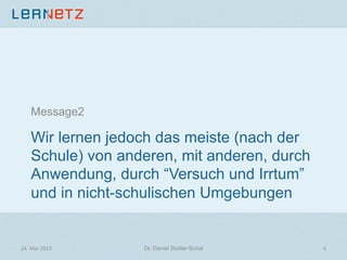 Wir lernen jedoch das meiste (nach der
Schule) von anderen, mit anderen, durch
Anwendung, durch “Versuch und Irrtum”
und in nicht-schulischen Umgebungen
Message2
24.	
  Mai	
  2013	
   6	
  Dr. Daniel Stoller-Schai
 