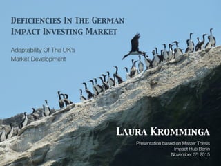 Deficiencies In The German
Impact Investing Market
Adaptability Of The UK’s
Market Development
Laura Kromminga
Presentation based on Master Thesis
Impact Hub Berlin
November 5th 2015
 