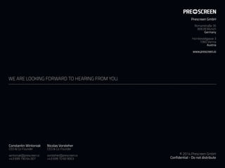 WE ARE LOOKING FORWARD TO HEARING FROM YOU.
Constantin Wintoniak
CEO & Co-Founder
 
wintoniak@prescreen.io 
+43 699 190 64 007
© 2014 Prescreen GmbH 
Confidential - Do not distribute
Nicolas Vorsteher
CEO & Co-Founder
 
vorsteher@prescreen.io 
+43 699 10 60 9003
Prescreen GmbH
 
Romanstraße 35
80639 Munich
Germany 
 
Hornbostelgasse 3
1060 Vienna
Austria
www.prescreen.io
 