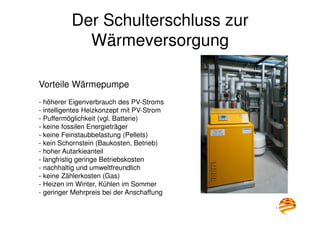 12
Der Schulterschluss zur
Wärmeversorgung
Vorteile Wärmepumpe
- höherer Eigenverbrauch des PV-Stroms
- intelligentes Heizkonzept mit PV-Strom
- Puffermöglichkeit (vgl. Batterie)
- keine fossilen Energieträger
- keine Feinstaubbelastung (Pellets)
- kein Schornstein (Baukosten, Betrieb)
- hoher Autarkieanteil
- langfristig geringe Betriebskosten
- nachhaltig und umweltfreundlich
- keine Zählerkosten (Gas)
- Heizen im Winter, Kühlen im Sommer
- geringer Mehrpreis bei der Anschaffung
 