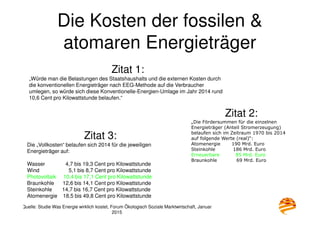 Die Kosten der fossilen &
atomaren Energieträger
Quelle: Studie Was Energie wirklich kostet, Forum Ökologisch Soziale Marktwirtschaft, Januar
2015
Zitat 1:
„Würde man die Belastungen des Staatshaushalts und die externen Kosten durch
die konventionellen Energieträger nach EEG-Methode auf die Verbraucher
umlegen, so würde sich diese Konventionelle-Energien-Umlage im Jahr 2014 rund
10,6 Cent pro Kilowattstunde belaufen.“
Zitat 2:
„Die Fördersummen für die einzelnen
Energieträger (Anteil Stromerzeugung)
belaufen sich im Zeitraum 1970 bis 2014
auf folgende Werte (real)“:
Atomenergie 190 Mrd. Euro
Steinkohle 186 Mrd. Euro
Erneuerbare 85 Mrd. Euro
Braunkohle 69 Mrd. Euro
Zitat 3:
Die „Vollkosten“ belaufen sich 2014 für die jeweiligen
Energieträger auf:
Wasser 4,7 bis 19,3 Cent pro Kilowattstunde
Wind 5,1 bis 8,7 Cent pro Kilowattstunde
Photovoltaik 10,4 bis 17,1 Cent pro Kilowattstunde
Braunkohle 12,6 bis 14,1 Cent pro Kilowattstunde
Steinkohle 14,7 bis 16,7 Cent pro Kilowattstunde
Atomenergie 18,5 bis 49,8 Cent pro Kilowattstunde
 