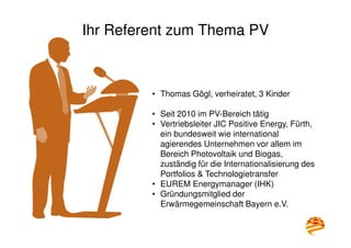 Ihr Referent zum Thema PV
• Thomas Gögl, verheiratet, 3 Kinder
• Seit 2010 im PV-Bereich tätig
• Vertriebsleiter JIC Positive Energy, Fürth,
ein bundesweit wie international
agierendes Unternehmen vor allem im
Bereich Photovoltaik und Biogas,
zuständig für die Internationalisierung des
Portfolios & Technologietransfer
• EUREM Energymanager (IHK)
• Gründungsmitglied der
Erwärmegemeinschaft Bayern e.V.
 