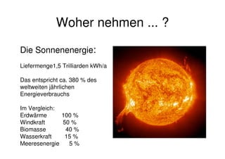 Woher nehmen ... ?
Die Sonnenenergie:
Liefermenge1,5 Trilliarden kWh/a
Das entspricht ca. 380 % des
weltweiten jährlichen
Energieverbrauchs
Im Vergleich:
Erdwärme 100 %
Windkraft 50 %
Biomasse 40 %
Wasserkraft 15 %
Meeresenergie 5 %
 