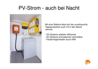 9
PV-Strom - auch bei Nacht
Mit einer Batterie lässt sich die unverbrauchte
Tagesproduktion auch mit in den Abend
nehmen
- DC-Systeme arbeiten effizienter
- AC-Systeme sind jederzeit nachrüstbar
- Fördermöglichkeiten durch KfW
 