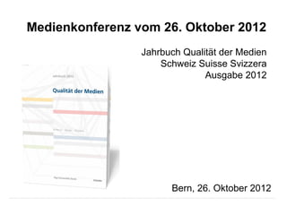 Medienkonferenz vom 26. Oktober 2012
                 Jahrbuch Qualität der Medien
                     Schweiz Suisse Svizzera
                               Ausgabe 2012




                       Bern, 26. Oktober 2012
 