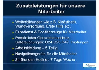 Zusatzleistungen für unsere
              Mitarbeiter
    Weiterbildungen wie z.B. Kinästhetik,
     Wundversorgung, Erste Hilfe etc.
    Fahrdienst & Poolfahrzeuge für Mitarbeiter
    Persönlicher Gesundheitsschutz,
     Untersuchungen: G24,G25,G42, Impfungen
    Arbeitskleidung – 5 Teilig
    Navigationsgeräte für alle Mitarbeiter
    24 Stunden Hotline / 7 Tage Woche
 
