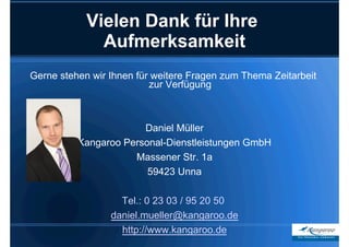 Vielen Dank für Ihre
              Aufmerksamkeit
Gerne stehen wir Ihnen für weitere Fragen zum Thema Zeitarbeit
                          zur Verfügung



                       Daniel Müller
          Kangaroo Personal-Dienstleistungen GmbH
                     Massener Str. 1a
                        59423 Unna

                   Tel.: 0 23 03 / 95 20 50
                 daniel.mueller@kangaroo.de
                   http://www.kangaroo.de
 