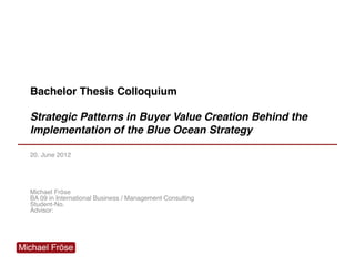 Bachelor Thesis Colloquium
Strategic Patterns in Buyer Value Creation Behind the
Implementation of the Blue Ocean Strategy
20. June 2012
Michael Fröse
BA 09 in International Business / Management Consulting
Student-No.
Advisor:
 