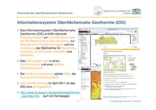 Bayerisches Landesamt für
Umwelt
Informationssystem Oberflächennahe Geothermie (IOG)
• Das Informationssystem Oberflächennahe
Geothermie (IOG) enthält relevante
Datengrundlagen zur Erstinformation über
die Machbarkeit eines Bauvorhabens, zur
Planung einer Erdwärmeanlagen und zur
Ausführung der Maßnahme für Bauherren,
Fachleute, Ausführende, Hersteller und
Behörden.
• Das IOG gliedert sich in einen
Fachthementeil und eine textliche
Standortauskunft.
• Die fachliche Entwicklung startet 2008, die
technische Entwicklung 2009.
• Seit Veröffentlichung im April 2011 ist das
IOG eine „Erfolgsstory“.
• http://www.lfu.bayern.de/geologie/geothermie
_iog/index.htm (auf LfU Homepage)
© LfU/ Marcellus Schulze / 22.03.201517
Potentiale der oberflächennahen Geothermie
 