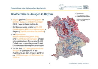 Bayerisches Landesamt für
Umwelt
Geothermische Anlagen in Bayern
• Bayern gewinnt Erdwärmeligapreis für
größten Zubau an Erdwärmeanlagen
2013. (www.erdwaermeliga.de)
• Schätzungsweise existieren 60.000
erdgekoppelte Wärmepumpenanlagen in
Bayern (Oberflächennahe Geothermie).
• Im Bayerischen
Bodeninformationssystem (BIS)
sind17.500 Erdwärmeanlagen erfasst
(siehe Abbildung). Davon sind 9.400
Erdwärmesondenanlagen und 8.000
Grundwasser-Wärmepumpenanlagen.
• Zurzeit sind 22 Tiefen geothermische
Anlagen in Betrieb bzw. in der
Ausführung. Zu den Anlagen gehören
ca. 100 Bohrungen mit Bohrtiefen bis
5.000 m.
© LfU/ Marcellus Schulze / 22.03.2015
Potentiale der oberflächennahen Geothermie
4
Grundwasser-
Wärmepumpenanlagen
Erdwärmesondenanlagen
Hintergrund: Geologische
Karte 1:500.000
 