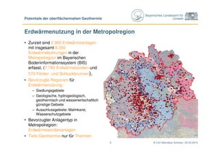 Bayerisches Landesamt für
Umwelt
Erdwärmenutzung in der Metropolregion
© LfU/ Marcellus Schulze / 22.03.2015
Potentiale der oberflächennahen Geothermie
5
• Zurzeit sind 2.965 Erdwärmeanlagen
mit insgesamt 8.350
Erdwärmebohrungen in der
Metropolregion im Bayerischen
Bodeninformationssystem (BIS)
erfasst. (7.780 Erdwärmesonden und
570 Förder- und Schluckbrunnen).
• Bevorzugte Regionen für
Erdwärmenutzung:
– Siedlungsgebiete
– Geologische, hydrogeologisch,
geothermisch und wasserwirtschaftlich
günstige Gebiete
– Ausschlussgebiete: Malmkarst,
Wasserschutzgebiete
• Bevorzugter Anlagentyp in
Metropolregion:
Erdwärmesondenanlagen
• Tiefe Geothermie nur für Thermen
 