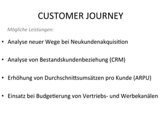 CUSTOMER	
  JOURNEY	
  
•  Analyse	
  neuer	
  Wege	
  bei	
  Neukundenakquisi*on	
  
•  Analyse	
  von	
  Bestandskundenbeziehung	
  (CRM)	
  
•  Erhöhung	
  von	
  Durchschni^sumsätzen	
  pro	
  Kunde	
  (ARPU)	
  
	
  
•  Einsatz	
  bei	
  Budge*erung	
  von	
  Vertriebs-­‐	
  und	
  Werbekanälen	
  
Mögliche	
  Leistungen:	
  
 