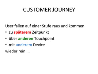 CUSTOMER	
  JOURNEY	
  
User	
  fallen	
  auf	
  einer	
  Stufe	
  raus	
  und	
  kommen	
  	
  
•  zu	
  späterem	
  Zeitpunkt	
  	
  
•  über	
  anderen	
  Touchpoint	
  	
  
•  mit	
  anderem	
  Device	
  	
  
wieder	
  rein	
  ...	
  
 