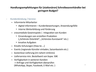 Handlungsempfehlungen	
  für	
  (staTonären)	
  Schreibwarenhändler	
  bei	
  
geringem	
  Budget?	
  
•  	
  Kundenbindung	
  /	
  Service:	
  
–  Informierte	
  Mitarbeiter	
  	
  
•  digital	
  informieren	
  –	
  Kundenbewertungen,	
  Anwendungsfälle	
  
•  interne	
  Weiterbildung	
  und	
  Förderung	
  
–  crossmediale	
  Gewinnspiele	
  |	
  	
  Integra*on	
  von	
  Kunden	
  
•  Einsendungen	
  von	
  erstellten	
  Produkten	
  	
  
(„Schönste	
  Osterbild“,	
  „Schönstes	
  Kunstwerk“	
  etc.)	
  
•  krea*ve	
  Aufgaben	
  	
  
–  Krea*v-­‐Schulungen	
  (How-­‐to	
  ...)	
  
–  Events	
  (regionale	
  Künstler	
  einladen,	
  Saisonbasteln	
  etc.)	
  
–  kostenlose	
  Lieferung	
  (im	
  nahem	
  Umkreis)	
  	
  
–  Lieferservice	
  min.	
  Bestellwert	
  von	
  bspw.	
  50€	
  
–  Verfügbarkeit	
  in	
  weiteren	
  Kanälen	
  	
  
-­‐>	
  Anfrage	
  und	
  Verfügbarkeit	
  überprüfen	
  
(WhatsApp,	
  Skype,	
  Facebook,	
  E-­‐Mail	
  etc.	
  )	
   4	
  
 