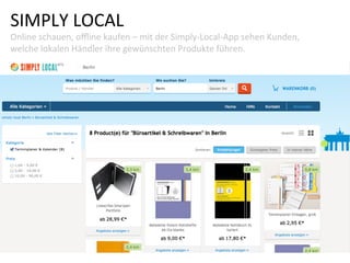 SIMPLY	
  LOCAL	
  
Online	
  schauen,	
  oﬄine	
  kaufen	
  –	
  mit	
  der	
  Simply-­‐Local-­‐App	
  sehen	
  Kunden,	
  
welche	
  lokalen	
  Händler	
  ihre	
  gewünschten	
  Produkte	
  führen.	
  
 