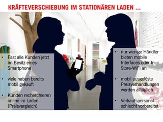 •  Fast alle Kunden jetzt
im Besitz eines
Smartphone
•  viele haben bereits
mobil gekauft
•  Kunden recherchieren
online im Laden
(Preisvergleich)
•  nur wenige Händler
bieten mobile
Interfaces oder In-
Store-WiFi an
•  mobil ausgelöste
Preisverhandlungen
werden alltäglich
•  Verkaufspersonal
schlecht vorbereitet
KRÄFTEVERSCHIEBUNG IM STATIONÄREN LADEN ...
 