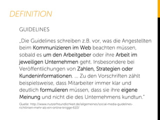 DEFINITION
„Die Guidelines schreiben z.B. vor, was die Angestellten
beim Kommunizieren im Web beachten müssen,
sobald es um den Arbeitgeber oder ihre Arbeit im
jeweiligen Unternehmen geht. Insbesondere bei
Veröﬀentlichungen von Zahlen, Strategien oder
Kundeninformationen. ... Zu den Vorschriften zählt
beispielsweise, dass Mitarbeiter immer klar und
deutlich formulieren müssen, dass sie ihre eigene
Meinung und nicht die des Unternehmens kundtun.“
GUIDELINES
Quelle: http://www.nutzerfreundlichkeit.de/allgemeines/social-media-guidelines-
richtlinien-mehr-als-ein-online-knigge-610/
 