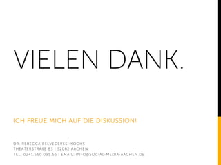 VIELEN DANK.
ICH FREUE MICH AUF DIE DISKUSSION!
DR. REBECCA BELVEDERESI-KOCHS
THEATERSTRAßE 83 | 52062 AACHEN
TEL: 0241.560.095.56 | EMAIL: INFO@SOCIAL-MEDIA-AACHEN.DE
 