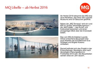 12
Ab Herbst 2016 bekommt das MQ eine
neue Attraktion: das Dach des Leopold
Museums wird für Besucher geöffnet.
Neben der „MQ Terrasse“ wird ein rund
600 m2 großer Veranstaltungsraum –
die „MQ Libelle“ – das Kunst- und
Kulturareal bereichern und einen
einzigartigen Blick über die Innenstadt
bieten.
Das vom MQ-Architekten Laurids
Ortner entworfene Bauprojekt wird
auch Arbeiten der Künstlerinnen Eva
Schlegel und Brigitte Kowanz
umfassen.
Derzeit befindet sich das Projekt in der
Entwurfsphase. Baubeginn wird nach
derzeitigem Planungsstand im
Frühherbst 2015 sein. Die Bauarbeiten
werden etwa ein Jahr dauern.
MQ Libelle – ab Herbst2016
 