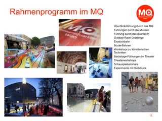 Überblicksführung durch das MQ
Führungen durch die Museen
Führung durch das quartier21
Outdoor Race Challenge
Eisstockbahn
Boule-Bahnen
Workshops zu künstlerischen
Techniken
Backstage-Führungen im Theater
Theaterworkshops
Schauspielseminare
Experimente mit Siebdruck
15
Rahmenprogramm im MQ
 