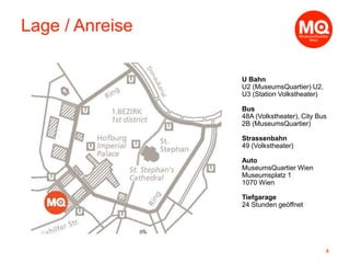 U Bahn
U2 (MuseumsQuartier) U2,
U3 (Station Volkstheater)
Bus
48A (Volkstheater), City Bus
2B (MuseumsQuartier)
Strassenbahn
49 (Volkstheater)
Auto
MuseumsQuartier Wien
Museumsplatz 1
1070 Wien
Tiefgarage
24 Stunden geöffnet
4
Lage / Anreise
 