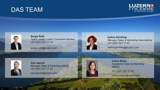 DAS TEAM
Zoé Laporte
Manager Sales & Marketing (MICE)
+41 (0)41 227 17 43
zoe.laporte@luzern.com
Sergio Roth
Team Leader Luzern Convention Bureau
+41 (0)41 227 17 10
sergio.roth@luzern.com
Isaline Grichting
Manager Sales & Marketing Associations
+41 (0)41 227 17 47
isaline.grichting@luzern.com
Céline Meyer
Assistentin Sales & Marketing
(MICE)
+41 (0)41 227 17 42
celine.meyer@luzern.com
 