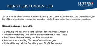DIENSTLEISTUNGEN LCB
Das LCB ist die Seminar- und Kongressabteilung der Luzern Tourismus AG. Alle Dienstleistungen
des LCB sind kostenlos – es werden auch bei Hotelanfragen keine Kommissionen verrechnet.
Dienstleistungen des LCB:
• Beratung und Ideenlieferant bei der Planung Ihres Anlasses
• Zusammenstellung von Informationsmaterial für Ihre Gäste
• Personelle Unterstützung bei Site Inspections
• Kostenloses Handling für kleine Veranstaltungen
• Unterstützung bei der Erstellung von Bid-Dokumenten
 