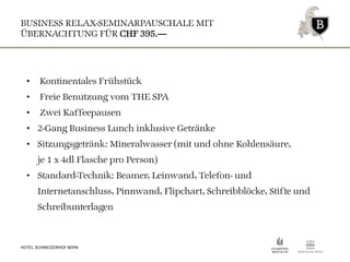 BUSINESS RELAX-SEMINARPAUSCHALE MIT
ÜBERNACHTUNG FÜR CHF 395.—
HOTEL SCHWEIZERHOF BERN
• Kontinentales Frühstück
• Freie Benutzung vom THE SPA
• Zwei Kaffeepausen
• 2-Gang Business Lunch inklusive Getränke
• Sitzungsgetränk: Mineralwasser (mit und ohne Kohlensäure,
je 1 x 4dl Flasche pro Person)
• Standard-Technik: Beamer, Leinwand, Telefon- und
Internetanschluss, Pinnwand, Flipchart, Schreibblöcke, Stifte und
Schreibunterlagen
 