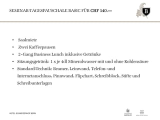 SEMINAR-TAGESPAUSCHALE BASIC FÜR CHF 140.—
HOTEL SCHWEIZERHOF BERN
• Saalmiete
• Zwei Kaffeepausen
• 2–Gang Business Lunch inklusive Getränke
• Sitzungsgetränk: 1 x je 4dl Mineralwasser mit und ohne Kohlensäure
• Standard-Technik: Beamer, Leinwand, Telefon- und
Internetanschluss, Pinnwand, Flipchart, Schreibblock, Stifte und
Schreibunterlagen
 