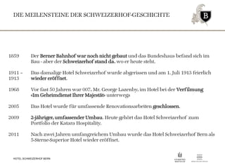 DIE MEILENSTEINE DER SCHWEIZERHOF-GESCHICHTE
HOTEL SCHWEIZERHOF BERN
1859 Der Berner Bahnhof war noch nicht gebaut und das Bundeshaus befand sich im
Bau - aber der Schweizerhof stand da, wo er heute steht.
1911 – Das damalige Hotel Schweizerhof wurde abgerissen und am 1. Juli 1913 feierlich
1913 wieder eröffnet.
1968 Vor fast 50 Jahren war 007, Mr. George Lazenby, im Hotel bei der Verfilmung
«Im Geheimdienst Ihrer Majestät» unterwegs
2005 Das Hotel wurde für umfassende Renovationsarbeiten geschlossen.
2009 2-jähriger, umfassender Umbau. Heute gehört das Hotel Schweizerhof zum
Portfolio der Katara Hospitality.
2011 Nach zwei Jahren umfangreichem Umbau wurde das Hotel Schweizerhof Bern als
5-Sterne-Superior Hotel wieder eröffnet.
 