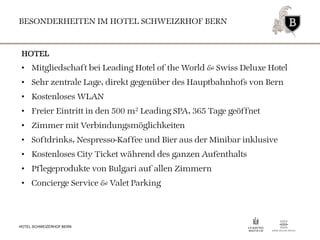 BESONDERHEITEN IM HOTEL SCHWEIZRHOF BERN
HOTEL SCHWEIZERHOF BERN
HOTEL
• Mitgliedschaft bei Leading Hotel of the World & Swiss Deluxe Hotel
• Sehr zentrale Lage, direkt gegenüber des Hauptbahnhofs von Bern
• Kostenloses WLAN
• Freier Eintritt in den 500 m2 Leading SPA, 365 Tage geöffnet
• Zimmer mit Verbindungsmöglichkeiten
• Softdrinks, Nespresso-Kaffee und Bier aus der Minibar inklusive
• Kostenloses City Ticket während des ganzen Aufenthalts
• Pflegeprodukte von Bulgari auf allen Zimmern
• Concierge Service & Valet Parking
 