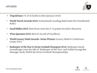 AWARDS
HOTEL SCHWEIZERHOF BERN
• TripAdvisor: #1 of 36 hotels in Bern (Januar 2015)
• World Travel Awards 2015: Switzerland's Leading Hotel Suite (for Presidential
Suite)
• Gault-Millau 2015: Best Swiss wine list & 14 points for Jack’s Brasserie
• Wine Spectator 2015: Best of Award of Excellence
• World Luxury Hotel Awards - Swiss Winner: Luxury Hotel & Conference
Center 2014
• Barkeeper of the Year & Swiss Cocktail Champion 2014: Barkeeper Sarah
Leuenberger wins the title of "Barkeeper of the Year" and Lobby-Lounge-Bar
Manager Andy Walch the Swiss Cocktail Championships
 
