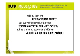 Wie machen wir 
INTERNATIONALE TALENTE 
auf das vielfältige weiterführende 
STUDIENANGEBOT IN DEN MINT-FÄCHERN 
aufmerksam und gewinnen sie für ein 
STUDIUM AN DEN TU9-UNIVERSITÄTEN? 
 