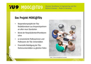 Das Projekt MOOC@TU9 
• Kooperationsprojekt der TU9: 
Redaktionsteam aus Ansprechpartnern 
an allen neun Standorten 
• Beirat der Vizepräsidenten/Prorektoren 
Lehre 
• 22 renommierte Professorinnen und 
Professoren der TU9-Universitäten 
• Finanzielle Beteiligung der TU9- 
Partneruniversitäten zu gleichen Teilen 
Credits: TU Braunschweig/Marek Kruszewski 
 